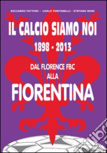 Il calcio siamo noi. 1898-2013 dal Florence FBC alla Fiorentina libro di Fontanelli Carlo; Fattori Riccardo; Boni Stefano