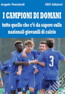 I campioni di domani. Tutto quello che c'è da sapere sulle nazionali giovanili di calcio libro di Pesciaroli Angelo