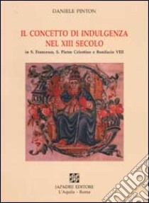 Il concetto di indulgenza nel XIII secolo in S. Francesco, S. Pietro Celestino e Bonifacio VIII libro di Pinton Daniele