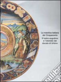 La maiolica italiana del Cinquecento. Il lustro eugubino e l'istoriato del ducato di Urbino. Atti del Convegno di studi (Gubbio, 21-23 settembre 1998) libro di Bojani G. C. (cur.)