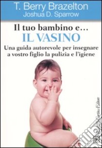 Il tuo bambino e... il vasino. Una guida autorevole per insegnare a vostro figlio la pulizia e l'igiene libro di Brazelton T. Berry; Sparrow Joshua D.