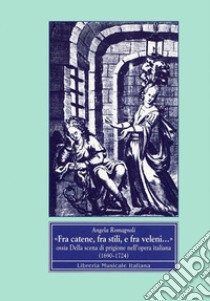 Fra catene, fra stili e fra veleni... Ossia della scena di prigione nell'opera italiana (1690-1724) libro di Romagnoli Angela