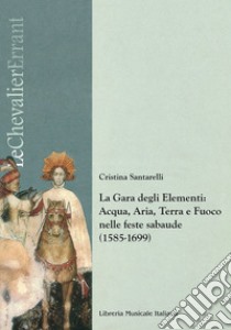 La gara degli elementi. Acqua, aria, terra e fuoco nelle feste sabaude (1585-1699) libro di Santarelli Cristina