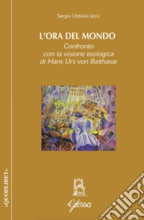 L'ora del mondo. Confronto con la visione teologica di Hans Urs von Balthasar libro di Ubbiali Sergio