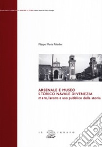 Arsenale e museo storico navale di Venezia. Mare, lavoro e uso pubblico della storia libro di Paladini Filippo Maria