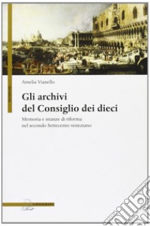 Gli archivi del Consiglio dei Dieci. Memoria e istanze di riforma nel secondo Settecento veneziano libro di Vianello Amelia