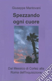 Spezzando ogni cuore. Dal Messico di Cortez alla Roma dell'Inquisizione libro di Mantovani Giuseppe