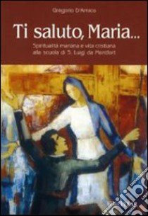 Ti saluto, Maria... Spiritualità mariana e vita cristiana alla scuola di S. Luigi da Montfort libro di D'Amico Gregorio