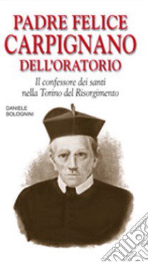 Padre Felice Carpignano dell'oratorio. Il confessore dei santi nella Torino del Risorgimento libro di Bolognini Daniele