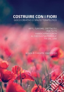 Costruire con i fiori. Gioco creativo o spazio terapeutico. Arte, turismo, spettacoli per tutti, handicappati e non al Circolo La Pergola fin dal 1996 libro di Vasconetto C. (cur.)