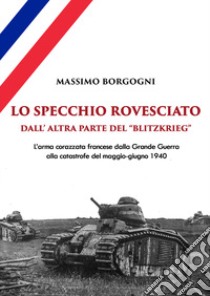 Lo specchio rovesciato. Dall'altra parte del «Blitzkrieg». L'arma corazzata francese dalla Grande Guerra alla catastrofe del maggio-giugno 1940 libro di Borgogni Massimo