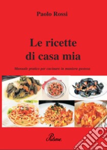 Le ricette di casa mia. Manuale pratico per cucinare in maniera gustosa libro di Rossi Paolo