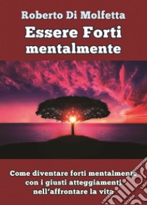 Essere forti mentalmente. Come diventare forti mentalmente con i giusti atteggiamenti nell'affrontare la vita libro di Di Molfetta Roberto