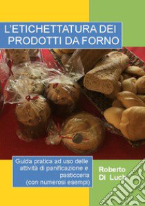 L'etichettatura dei prodotti da forno. Guida pratica ad uso delle attività di panificazione e pasticceria (con numerosi esempi) libro di Di Luch Roberto