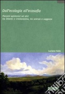 Dall'ecologia all'ecosofia. Percorsi epistemici ed etici tra Oriente e Occidente, tra scienza e saggezza libro di Valle Luciano