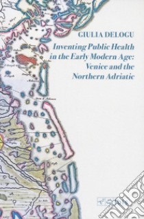 Inventing public health in the early modern age: Venice and the Northern Adriatic libro di Delogu Giulia
