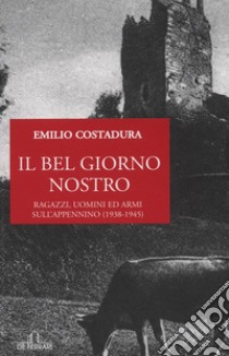 Il bel giorno nostro. Ragazzi, uomini ed armi sull'Appennino (1938-1945) libro di Costadura Emilio