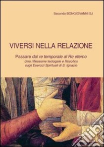 Viversi nella relazione. Passare dal re temporale al re eterno. Una riflessione teologale e filosofica sugli Esercizi spirituali di s. Ignazio libro di Bongiovanni Secondo