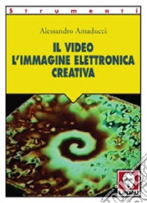 Il video. L'immagine elettronica creativa libro di Amaducci Alessandro