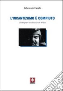 L'incantesimo è compiuto. Shakespeare secondo Orson Welles libro di Casale Gerardo