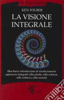 La visione integrale. Una breve introduzione al rivoluzionario approccio integrale alla psiche, alla scienza, alla cultura e alla società libro di Wilber Ken