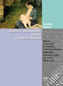 Bambini abbandonati, confini e perdute identità. Esposti e trovatelli tra Comasco e Svizzera italiana: abbandono, assistenza, balie nei secoli XVIII e XIX libro di Fasana Rolando