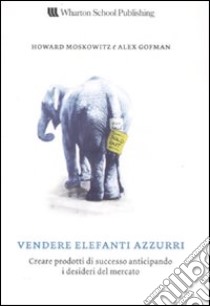 Vendere elefanti azzurri. Creare prodotti di successo anticipando i desideri del mercato libro di Moskowitz Howard; Gofman Alex