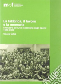 La fabbrica, il lavoro e la memoria: l'industria ad Arco raccontata dagli operai 1930-2007 libro di Calzà Tiziana