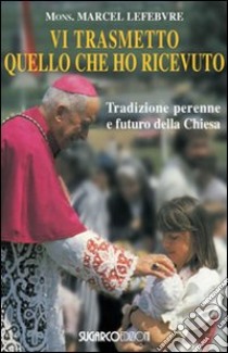 Vi trasmetto quello che ho ricevuto. Tradizione perenne e futuro della Chiesa libro di Lefebvre Marcel