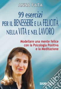 99 esercizi per il benessere e la felicità nella vita e nel lavoro. Modellare una mente felice con la psicologia positiva e la meditazione libro di Fata Anna