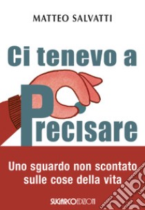 Ci tenevo a precisare. Uno sguardo non scontato sulle cose della vita libro di Salvatti Matteo