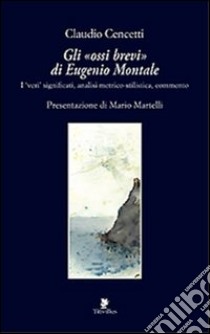 Gli «ossi brevi» di Eugenio Montale. I veri significati, analisi metrico-stilistica, commento libro di Cencetti Claudio