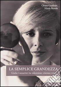 La semplice grandezza. Guilia Lazzarini tra televisione, cinema e teatro libro di Gualdoni Chiara; Bionda Nicola