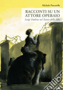 Racconti su un attore operaio. Luigi Dadina nel Teatro delle Albe libro di Pascarella Michele