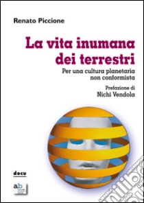 La vita inumana dei terrestri. Per una cultura planetaria non conformista libro di Piccione Renato