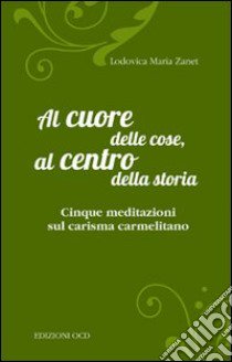 Al cuore delle cose, al centro della storia. Cinque meditazioni sul carisma carmelitano libro di Zanet Lodovica Maria