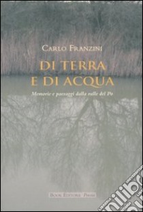 Di terra e di acqua. Memorie e paesaggi dalla valle del Po libro di Franzini Carlo