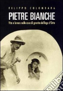 Pietre bianche. Vita e lavoro nelle cave di granito del lago d'Orta libro di Colombara Filippo