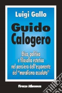 Guido Calogero. Etica, politica e filosofia estetica nel pensiero dell'esponente del «Moralismo assoluto» libro di Gallo Luigi