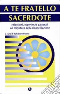 A te fratello sacerdote. Riflessioni, esperienze pastorali sul ministero della riconciliazione libro di Palese S. (cur.)