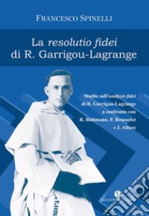 La Resolutio fidei di R. Garrigou-Lagrange. Studio sull'analysis fidei di R. Garrigou-Lagrange a confronto con R. Bultmann, P Rousselot e J. Alfaro. Ediz. integrale libro di Spinelli Francesco