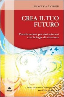 Crea il tuo futuro. Visualizzazioni per sintonizzarsi con la legge di attrazione libro di Borghi Francesca