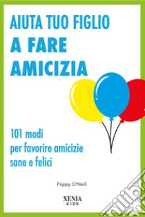 Aiuta tuo figlio a fare amicizia. 101 modi per favorire amicizie sane e felici libro di O'Neill Poppy