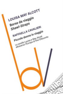 Borse da viaggio. Shawl straps-Piccole donne in viaggio. Le sorelle Louisa e May Alcott attraverso l'Europa di fine Ottocento libro di Alcott Louisa May; Cavalieri Raffaella