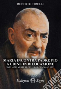 Maria incontra padre Pio a Udine in bilocazione. Svelati i misteri del 18-19 gennaio 1905 libro di Tirelli Roberto; Presacco P. (cur.)