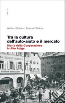 Tra la cultura dell'auto-aiuto e il mercato. Storia della cooperazione in Alto Adige libro di Pichler Walter; Walter Konrad