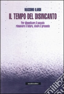 Il tempo del disincanto. Per dimenticare il passato, rimuovere il futuro, vivere il presente libro di Ilardi Massimo