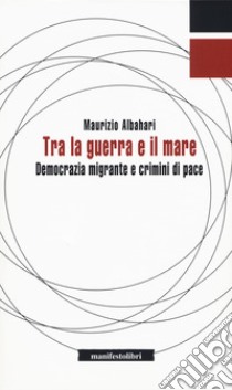 Tra la guerra e il mare. Democrazia migrante e crimini di pace libro di Albahari Maurizio