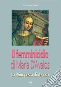 Il femminicidio di Maria d'Avalos: la principessa di Venosa che non vide Montesarchio libro di Bascetta Arturo