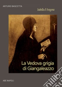 Isabella d'Aragona: la vedova grigia di Giangaleazzo Sforza di Milano (non chiamatemi Donna Sabetta della Duchesca di Napoli) libro di Bascetta Arturo